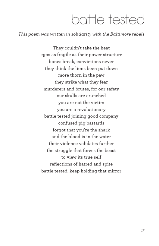 baftle fested This poem was written in solidarity with the Baltimore rebels They couldn’t take the heat egos as fragile as their power structure bones break, convictions never they think the lions been put down more thorn in the paw they strike what they fear murderers and brutes, for our safety our skulls are crunched you are not the victim You are a revolutionary battle tested joining good company confused pig bastards forgot that you’re the shark and the blood s in the water their violence validates further the struggle that forces the beast to view its true self reflections of hatred and spite battle tested, keep holding that mirror